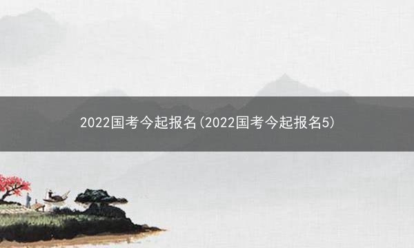 2022国考今起报名(2022国考今起报名5)